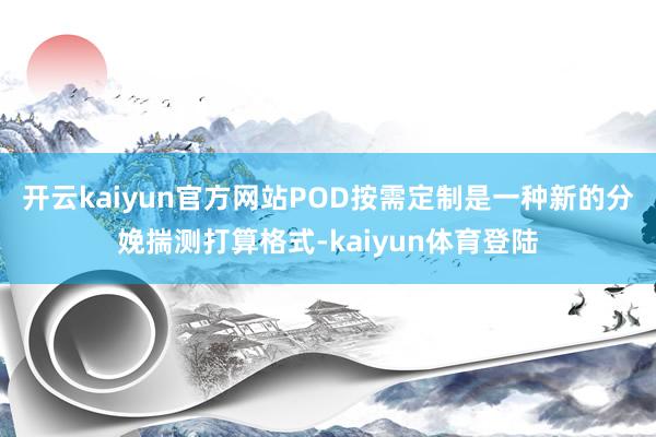 开云kaiyun官方网站POD按需定制是一种新的分娩揣测打算格式-kaiyun体育登陆