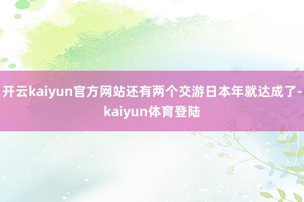 开云kaiyun官方网站还有两个交游日本年就达成了-kaiyun体育登陆