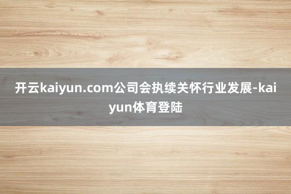 开云kaiyun.com公司会执续关怀行业发展-kaiyun体育登陆