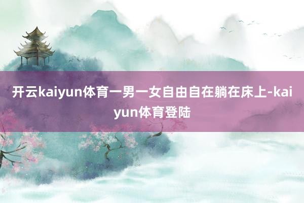 开云kaiyun体育一男一女自由自在躺在床上-kaiyun体育登陆