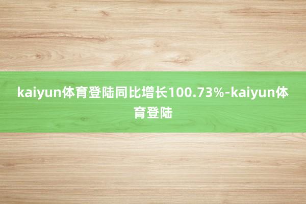 kaiyun体育登陆同比增长100.73%-kaiyun体育登陆