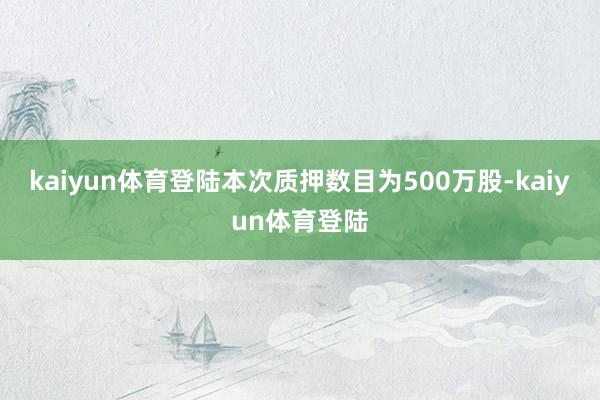 kaiyun体育登陆本次质押数目为500万股-kaiyun体育登陆