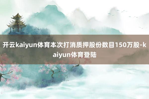 开云kaiyun体育本次打消质押股份数目150万股-kaiyun体育登陆