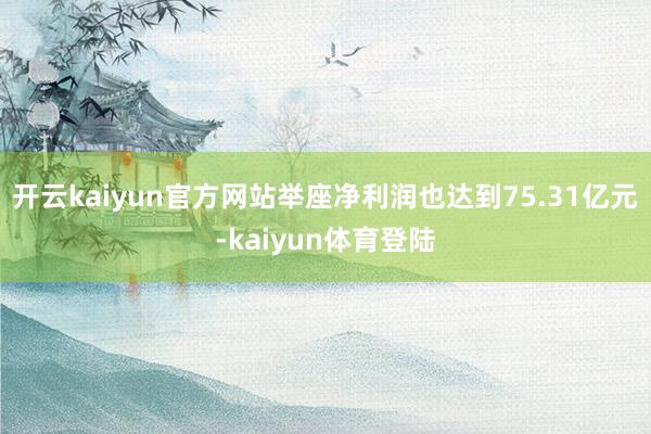 开云kaiyun官方网站举座净利润也达到75.31亿元-kaiyun体育登陆