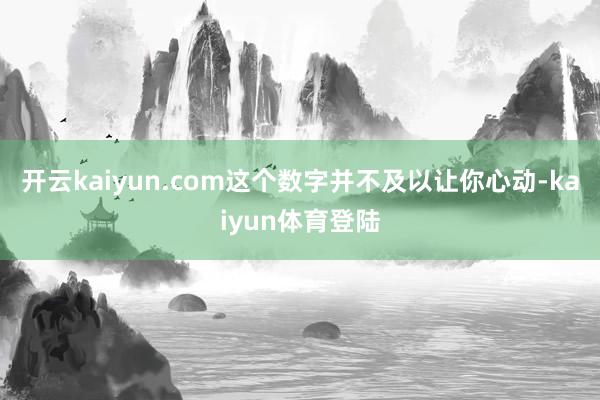 开云kaiyun.com这个数字并不及以让你心动-kaiyun体育登陆
