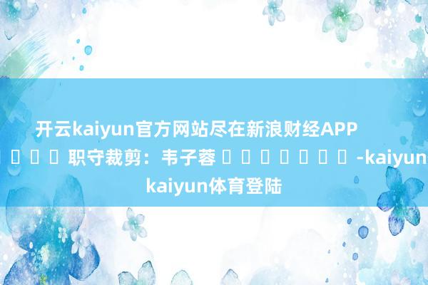 开云kaiyun官方网站尽在新浪财经APP            						职守裁剪：韦子蓉 							-kaiyun体育登陆