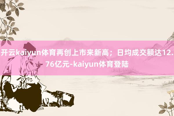 开云kaiyun体育再创上市来新高；日均成交额达12.76亿元-kaiyun体育登陆