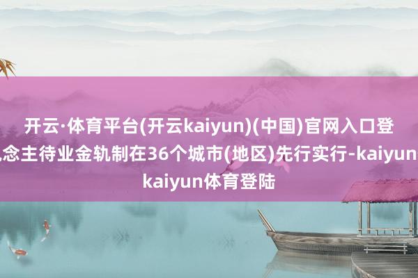 开云·体育平台(开云kaiyun)(中国)官网入口登录个东说念主待业金轨制在36个城市(地区)先行实行-kaiyun体育登陆