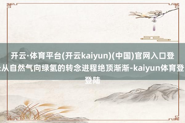 开云·体育平台(开云kaiyun)(中国)官网入口登录从自然气向绿氢的转念进程绝顶渐渐-kaiyun体育登陆