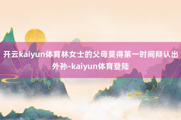开云kaiyun体育林女士的父母莫得第一时间辩认出外孙-kaiyun体育登陆