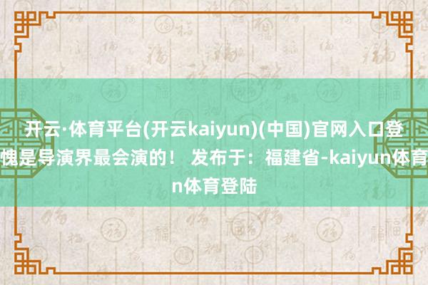 开云·体育平台(开云kaiyun)(中国)官网入口登录不愧是导演界最会演的！ 发布于：福建省-kaiyun体育登陆