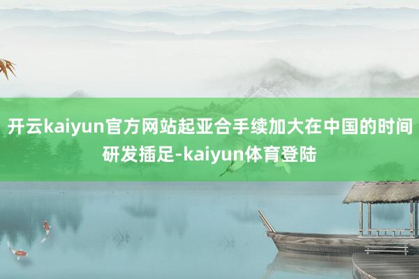 开云kaiyun官方网站起亚合手续加大在中国的时间研发插足-kaiyun体育登陆