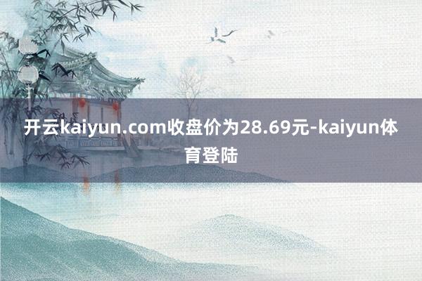 开云kaiyun.com收盘价为28.69元-kaiyun体育登陆