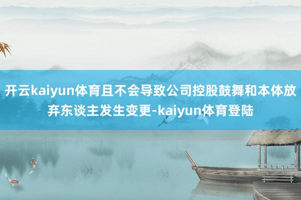 开云kaiyun体育且不会导致公司控股鼓舞和本体放弃东谈主发生变更-kaiyun体育登陆