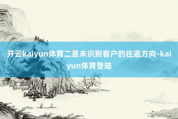 开云kaiyun体育二是未识别客户的往返方向-kaiyun体育登陆