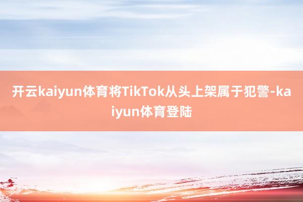 开云kaiyun体育将TikTok从头上架属于犯警-kaiyun体育登陆