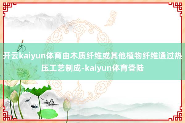 开云kaiyun体育由木质纤维或其他植物纤维通过热压工艺制成-kaiyun体育登陆