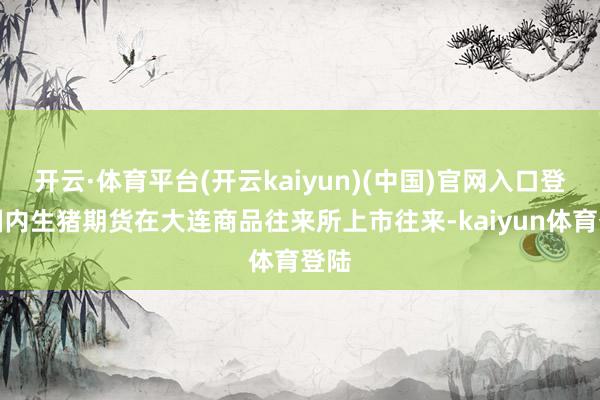 开云·体育平台(开云kaiyun)(中国)官网入口登录国内生猪期货在大连商品往来所上市往来-kaiyun体育登陆