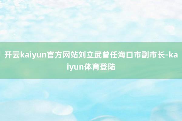 开云kaiyun官方网站刘立武曾任海口市副市长-kaiyun体育登陆