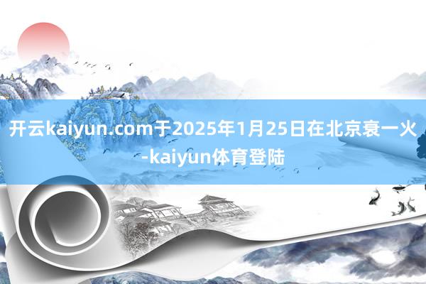 开云kaiyun.com于2025年1月25日在北京衰一火-kaiyun体育登陆