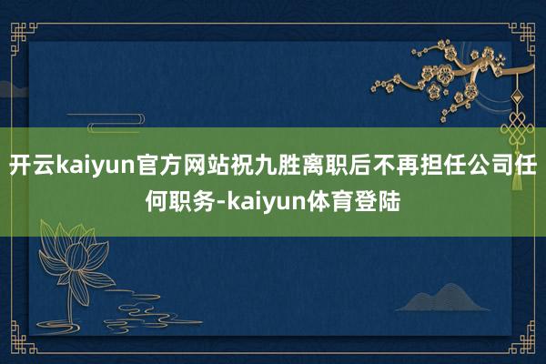 开云kaiyun官方网站祝九胜离职后不再担任公司任何职务-kaiyun体育登陆