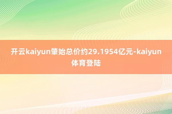 开云kaiyun肇始总价约29.1954亿元-kaiyun体育登陆