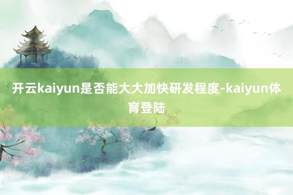 开云kaiyun是否能大大加快研发程度-kaiyun体育登陆