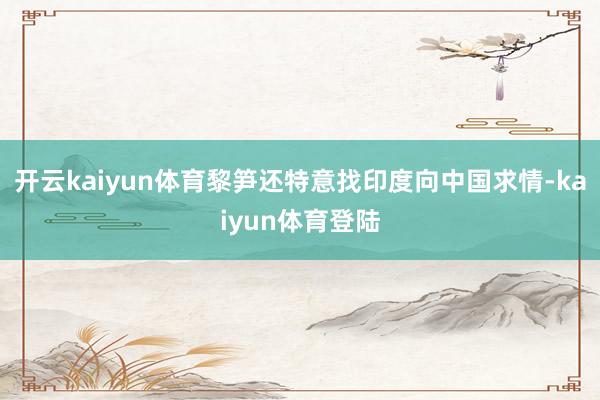 开云kaiyun体育黎笋还特意找印度向中国求情-kaiyun体育登陆