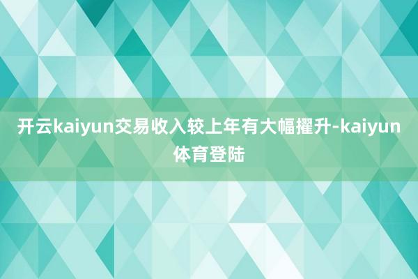 开云kaiyun交易收入较上年有大幅擢升-kaiyun体育登陆