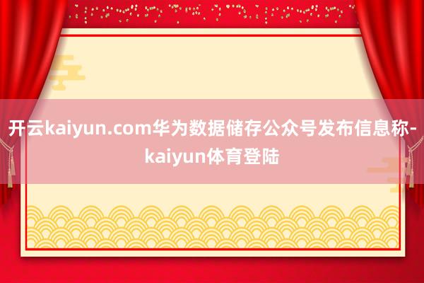 开云kaiyun.com华为数据储存公众号发布信息称-kaiyun体育登陆