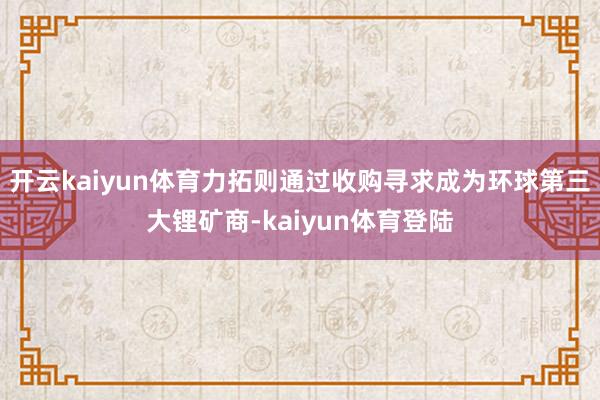 开云kaiyun体育力拓则通过收购寻求成为环球第三大锂矿商-kaiyun体育登陆