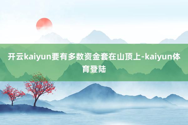 开云kaiyun要有多数资金套在山顶上-kaiyun体育登陆