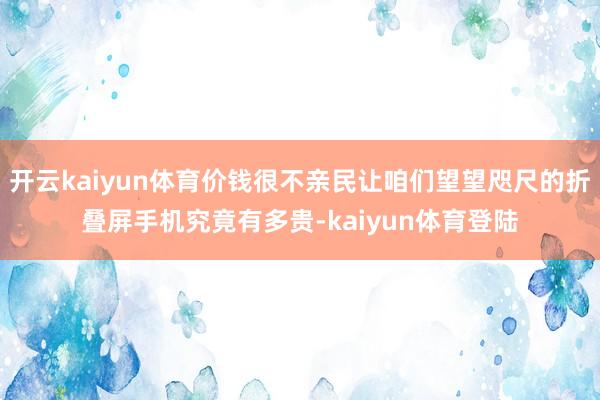 开云kaiyun体育价钱很不亲民让咱们望望咫尺的折叠屏手机究竟有多贵-kaiyun体育登陆