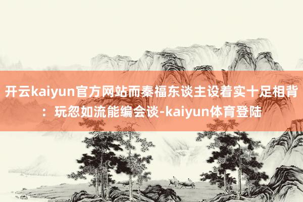 开云kaiyun官方网站而秦福东谈主设着实十足相背：玩忽如流能编会谈-kaiyun体育登陆