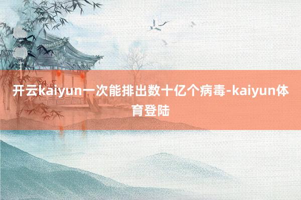 开云kaiyun一次能排出数十亿个病毒-kaiyun体育登陆