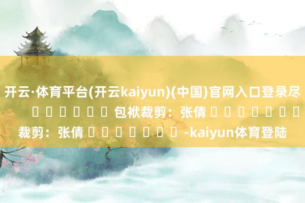 开云·体育平台(开云kaiyun)(中国)官网入口登录尽在新浪财经APP            						包袱裁剪：张倩 							-kaiyun体育登陆