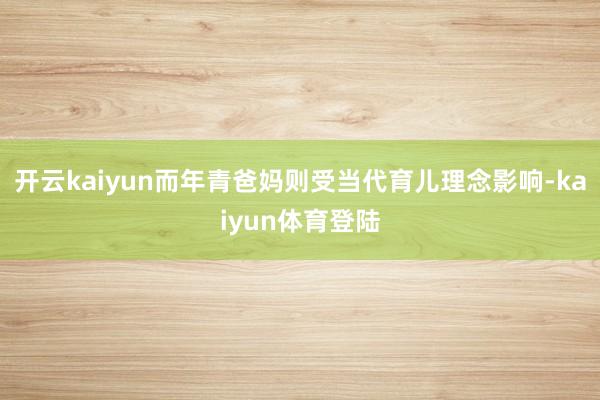 开云kaiyun而年青爸妈则受当代育儿理念影响-kaiyun体育登陆