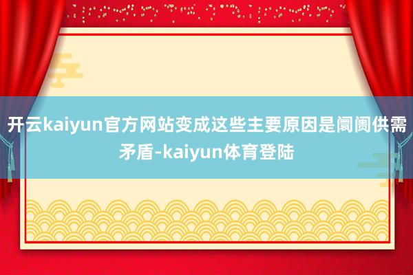 开云kaiyun官方网站变成这些主要原因是阛阓供需矛盾-kaiyun体育登陆