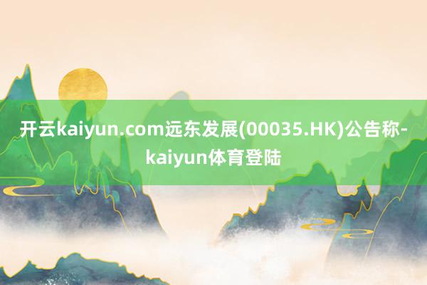 开云kaiyun.com远东发展(00035.HK)公告称-kaiyun体育登陆