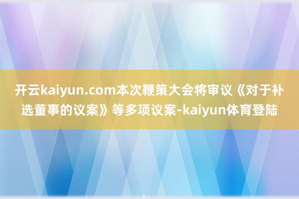 开云kaiyun.com本次鞭策大会将审议《对于补选董事的议案》等多项议案-kaiyun体育登陆