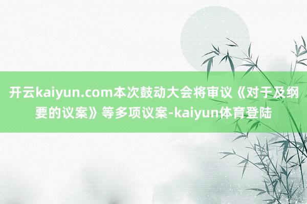 开云kaiyun.com本次鼓动大会将审议《对于及纲要的议案》等多项议案-kaiyun体育登陆