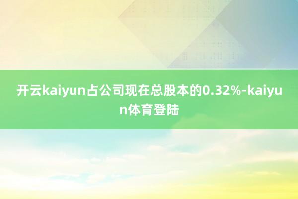 开云kaiyun占公司现在总股本的0.32%-kaiyun体育登陆
