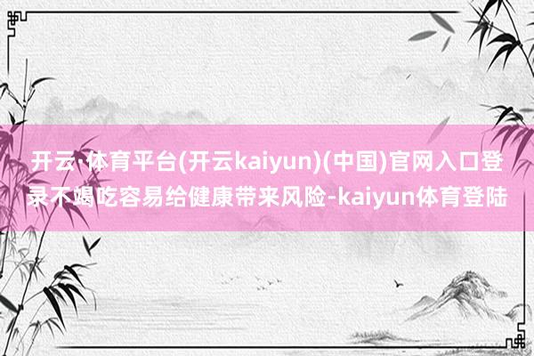 开云·体育平台(开云kaiyun)(中国)官网入口登录不竭吃容易给健康带来风险-kaiyun体育登陆