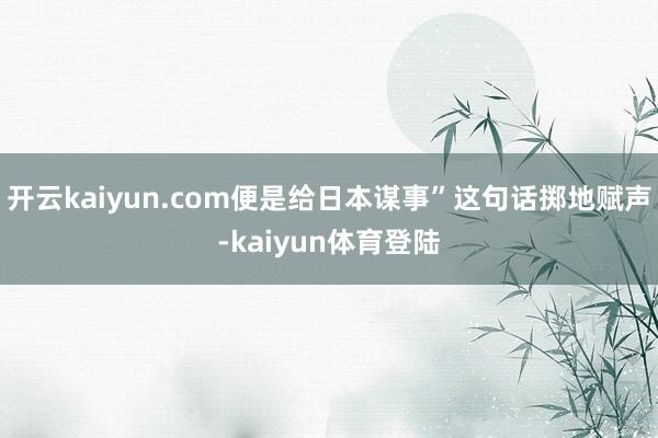 开云kaiyun.com便是给日本谋事”这句话掷地赋声-kaiyun体育登陆