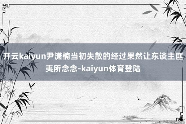 开云kaiyun尹潇楠当初失散的经过果然让东谈主匪夷所念念-kaiyun体育登陆