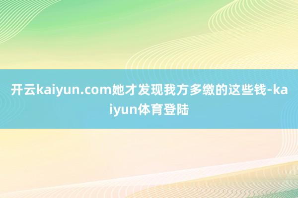 开云kaiyun.com她才发现我方多缴的这些钱-kaiyun体育登陆