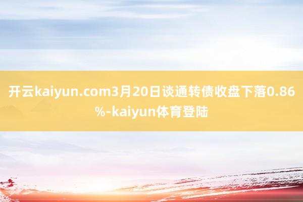 开云kaiyun.com3月20日谈通转债收盘下落0.86%-kaiyun体育登陆