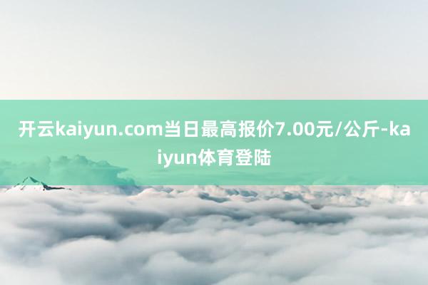 开云kaiyun.com当日最高报价7.00元/公斤-kaiyun体育登陆