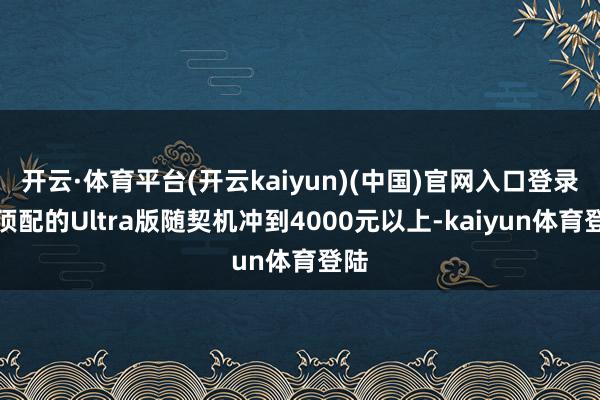 开云·体育平台(开云kaiyun)(中国)官网入口登录而顶配的Ultra版随契机冲到4000元以上-kaiyun体育登陆