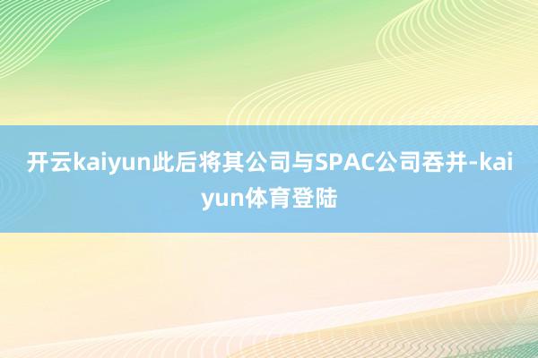 开云kaiyun此后将其公司与SPAC公司吞并-kaiyun体育登陆
